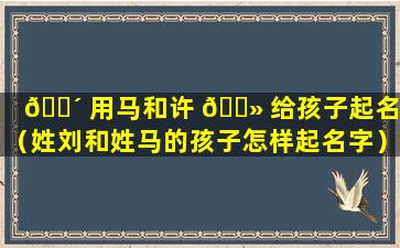 🌴 用马和许 🌻 给孩子起名字（姓刘和姓马的孩子怎样起名字）